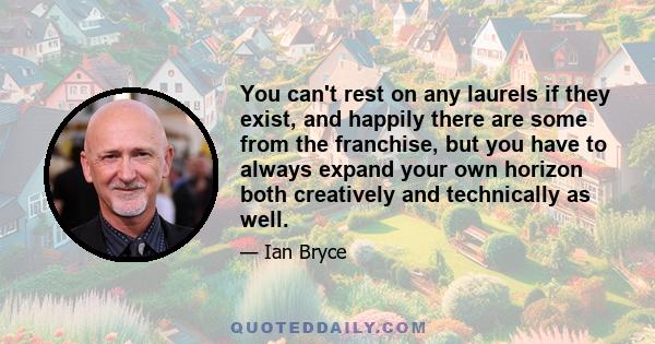 You can't rest on any laurels if they exist, and happily there are some from the franchise, but you have to always expand your own horizon both creatively and technically as well.