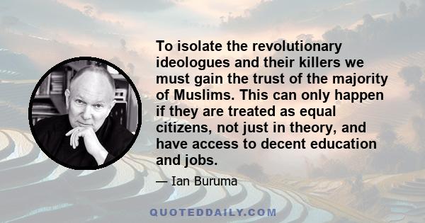 To isolate the revolutionary ideologues and their killers we must gain the trust of the majority of Muslims. This can only happen if they are treated as equal citizens, not just in theory, and have access to decent