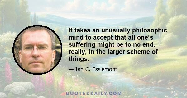 It takes an unusually philosophic mind to accept that all one’s suffering might be to no end, really, in the larger scheme of things.