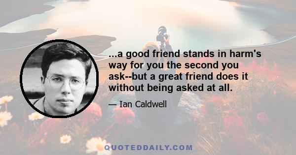 ...a good friend stands in harm's way for you the second you ask--but a great friend does it without being asked at all.