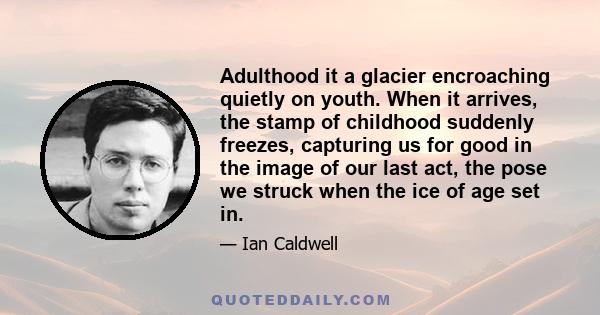 Adulthood it a glacier encroaching quietly on youth. When it arrives, the stamp of childhood suddenly freezes, capturing us for good in the image of our last act, the pose we struck when the ice of age set in.