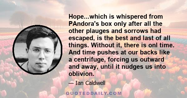 Hope...which is whispered from PAndora's box only after all the other plauges and sorrows had escaped, is the best and last of all things. Without it, there is onl time. And time pushes at our backs like a centrifuge,