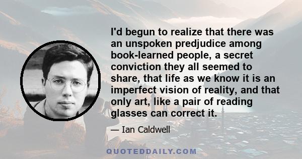 I'd begun to realize that there was an unspoken predjudice among book-learned people, a secret conviction they all seemed to share, that life as we know it is an imperfect vision of reality, and that only art, like a