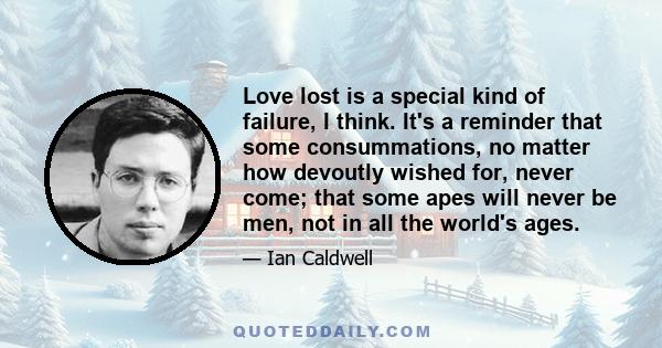 Love lost is a special kind of failure, I think. It's a reminder that some consummations, no matter how devoutly wished for, never come; that some apes will never be men, not in all the world's ages.