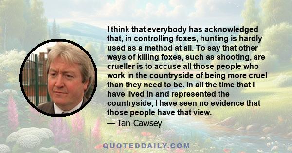 I think that everybody has acknowledged that, in controlling foxes, hunting is hardly used as a method at all. To say that other ways of killing foxes, such as shooting, are crueller is to accuse all those people who