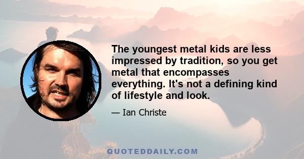 The youngest metal kids are less impressed by tradition, so you get metal that encompasses everything. It's not a defining kind of lifestyle and look.