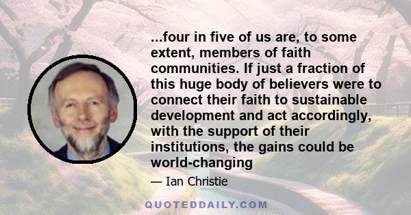 ...four in five of us are, to some extent, members of faith communities. If just a fraction of this huge body of believers were to connect their faith to sustainable development and act accordingly, with the support of