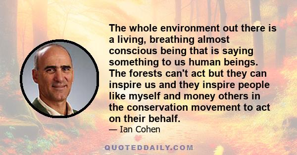 The whole environment out there is a living, breathing almost conscious being that is saying something to us human beings. The forests can't act but they can inspire us and they inspire people like myself and money