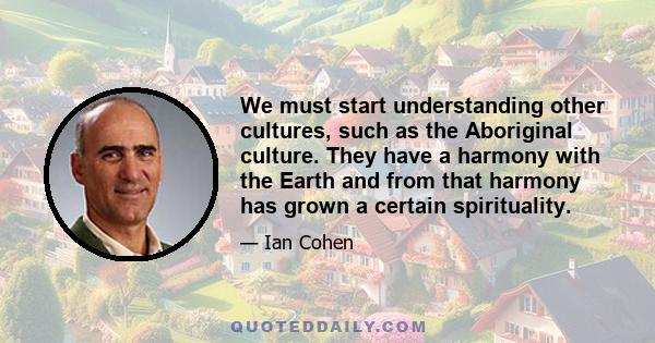 We must start understanding other cultures, such as the Aboriginal culture. They have a harmony with the Earth and from that harmony has grown a certain spirituality.