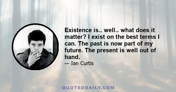 Existence is.. well.. what does it matter? I exist on the best terms I can. The past is now part of my future. The present is well out of hand.