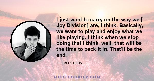 I just want to carry on the way we [ Joy Division] are, I think. Basically, we want to play and enjoy what we like playing. I think when we stop doing that I think, well, that will be the time to pack it in. That'll be