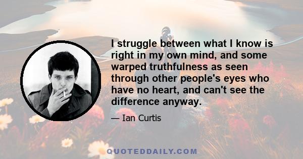 I struggle between what I know is right in my own mind, and some warped truthfulness as seen through other people's eyes who have no heart, and can't see the difference anyway.