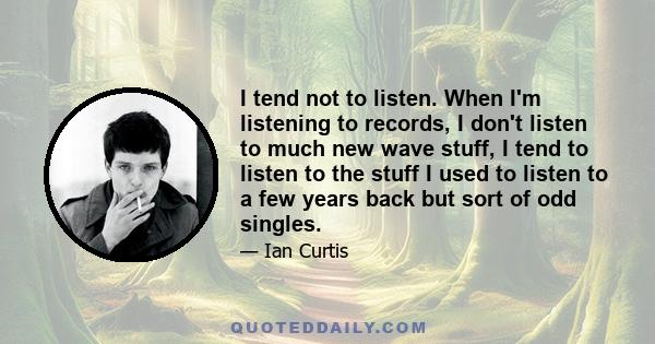 I tend not to listen. When I'm listening to records, I don't listen to much new wave stuff, I tend to listen to the stuff I used to listen to a few years back but sort of odd singles.