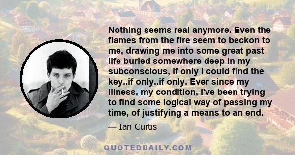 Nothing seems real anymore. Even the flames from the fire seem to beckon to me, drawing me into some great past life buried somewhere deep in my subconscious, if only I could find the key..if only..if only. Ever since