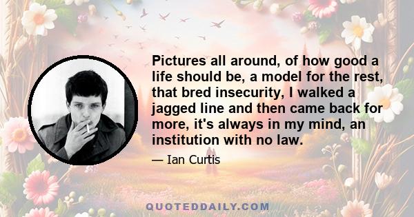 Pictures all around, of how good a life should be, a model for the rest, that bred insecurity, I walked a jagged line and then came back for more, it's always in my mind, an institution with no law.