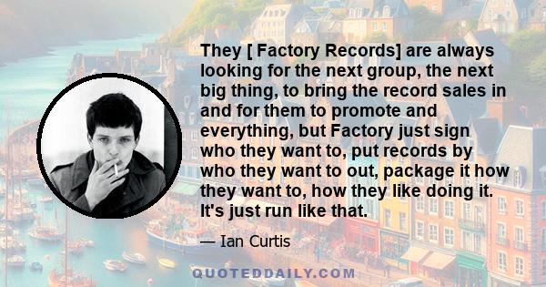 They [ Factory Records] are always looking for the next group, the next big thing, to bring the record sales in and for them to promote and everything, but Factory just sign who they want to, put records by who they