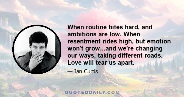 When routine bites hard, and ambitions are low. When resentment rides high, but emotion won't grow...and we're changing our ways, taking different roads. Love will tear us apart.