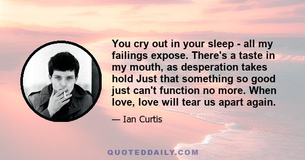 You cry out in your sleep - all my failings expose. There's a taste in my mouth, as desperation takes hold Just that something so good just can't function no more. When love, love will tear us apart again.