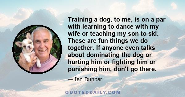 Training a dog, to me, is on a par with learning to dance with my wife or teaching my son to ski. These are fun things we do together. If anyone even talks about dominating the dog or hurting him or fighting him or