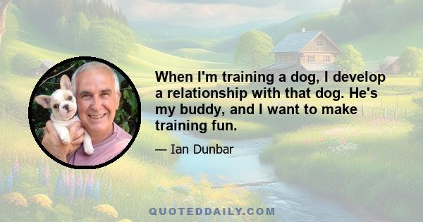 When I'm training a dog, I develop a relationship with that dog. He's my buddy, and I want to make training fun.