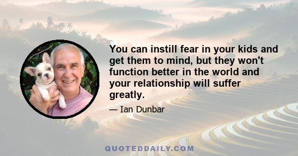 You can instill fear in your kids and get them to mind, but they won't function better in the world and your relationship will suffer greatly.