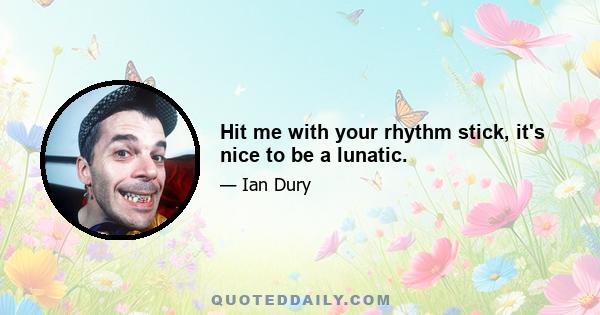 Hit me with your rhythm stick, it's nice to be a lunatic.