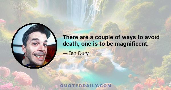 There are a couple of ways to avoid death, one is to be magnificent.