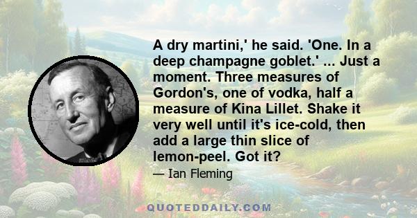 A dry martini,' he said. 'One. In a deep champagne goblet.' ... Just a moment. Three measures of Gordon's, one of vodka, half a measure of Kina Lillet. Shake it very well until it's ice-cold, then add a large thin slice 