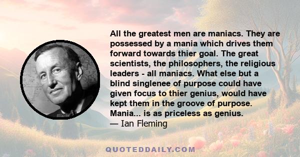 All the greatest men are maniacs. They are possessed by a mania which drives them forward towards thier goal. The great scientists, the philosophers, the religious leaders - all maniacs. What else but a blind singlenee