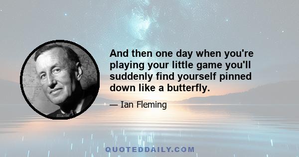 And then one day when you're playing your little game you'll suddenly find yourself pinned down like a butterfly.