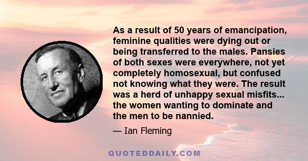 As a result of 50 years of emancipation, feminine qualities were dying out or being transferred to the males. Pansies of both sexes were everywhere, not yet completely homosexual, but confused not knowing what they