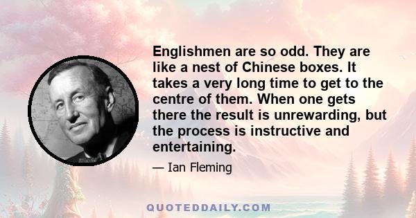 Englishmen are so odd. They are like a nest of Chinese boxes. It takes a very long time to get to the centre of them. When one gets there the result is unrewarding, but the process is instructive and entertaining.