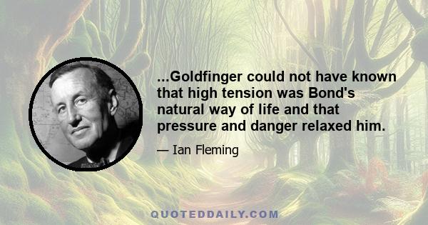 ...Goldfinger could not have known that high tension was Bond's natural way of life and that pressure and danger relaxed him.