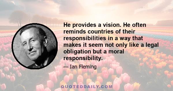 He provides a vision. He often reminds countries of their responsibilities in a way that makes it seem not only like a legal obligation but a moral responsibility.