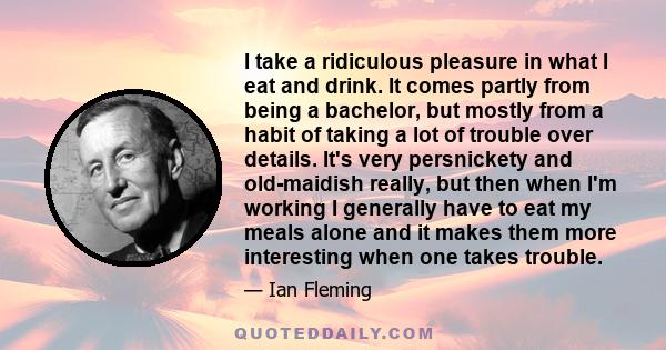 I take a ridiculous pleasure in what I eat and drink. It comes partly from being a bachelor, but mostly from a habit of taking a lot of trouble over details. It's very persnickety and old-maidish really, but then when