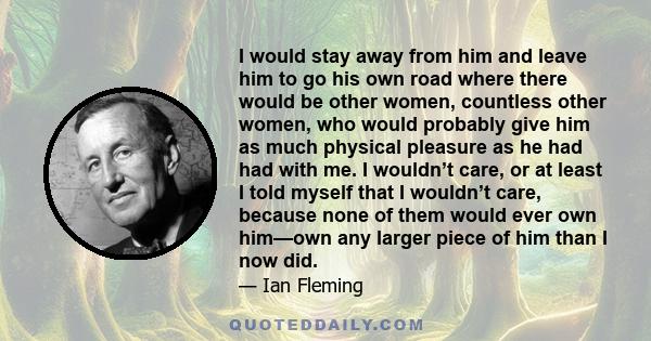 I would stay away from him and leave him to go his own road where there would be other women, countless other women, who would probably give him as much physical pleasure as he had had with me. I wouldn’t care, or at