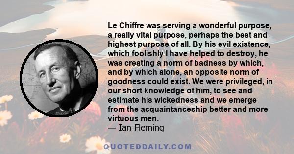 Le Chiffre was serving a wonderful purpose, a really vital purpose, perhaps the best and highest purpose of all. By his evil existence, which foolishly I have helped to destroy, he was creating a norm of badness by