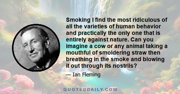 Smoking I find the most ridiculous of all the varieties of human behavior and practically the only one that is entirely against nature. Can you imagine a cow or any animal taking a mouthful of smoldering straw then