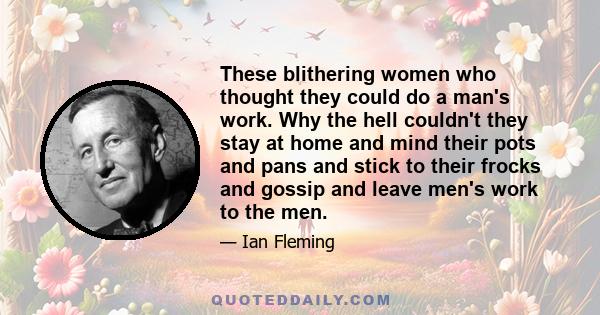 These blithering women who thought they could do a man's work. Why the hell couldn't they stay at home and mind their pots and pans and stick to their frocks and gossip and leave men's work to the men.