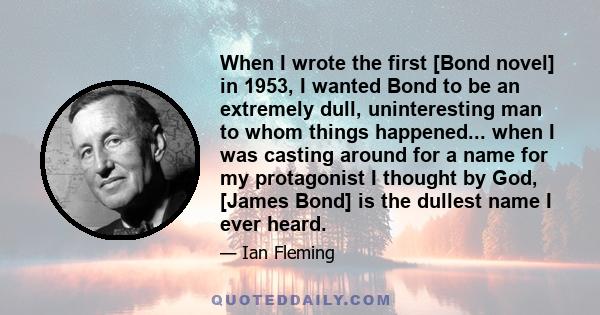 When I wrote the first [Bond novel] in 1953, I wanted Bond to be an extremely dull, uninteresting man to whom things happened... when I was casting around for a name for my protagonist I thought by God, [James Bond] is