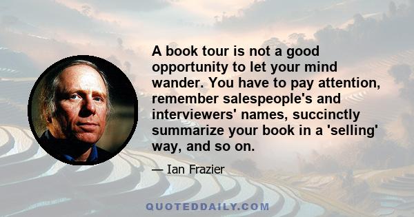 A book tour is not a good opportunity to let your mind wander. You have to pay attention, remember salespeople's and interviewers' names, succinctly summarize your book in a 'selling' way, and so on.