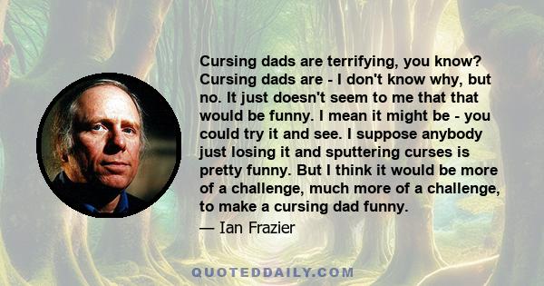 Cursing dads are terrifying, you know? Cursing dads are - I don't know why, but no. It just doesn't seem to me that that would be funny. I mean it might be - you could try it and see. I suppose anybody just losing it