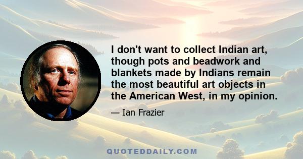 I don't want to collect Indian art, though pots and beadwork and blankets made by Indians remain the most beautiful art objects in the American West, in my opinion.