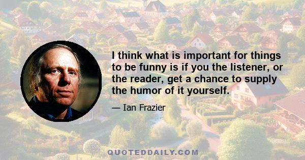 I think what is important for things to be funny is if you the listener, or the reader, get a chance to supply the humor of it yourself.