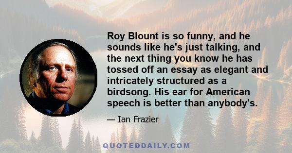 Roy Blount is so funny, and he sounds like he's just talking, and the next thing you know he has tossed off an essay as elegant and intricately structured as a birdsong. His ear for American speech is better than