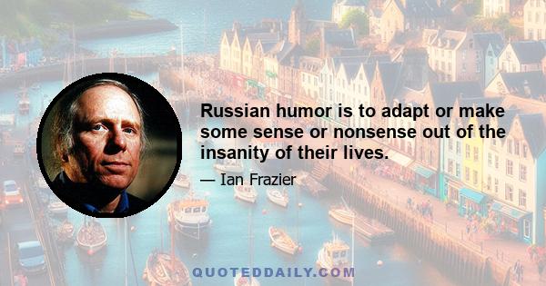 Russian humor is to adapt or make some sense or nonsense out of the insanity of their lives.