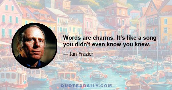 Words are charms. It's like a song you didn't even know you knew.