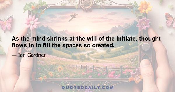 As the mind shrinks at the will of the initiate, thought flows in to fill the spaces so created.