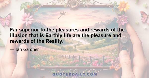 Far superior to the pleasures and rewards of the illusion that is Earthly life are the pleasure and rewards of the Reality.