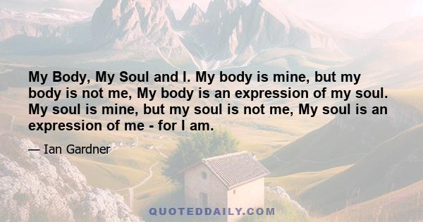 My Body, My Soul and I. My body is mine, but my body is not me, My body is an expression of my soul. My soul is mine, but my soul is not me, My soul is an expression of me - for I am.